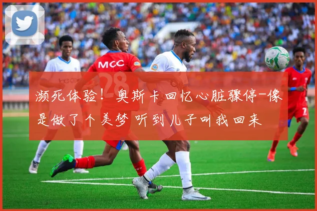 濒死体验！奥斯卡回忆心脏骤停-像是做了个美梦 听到儿子叫我回来