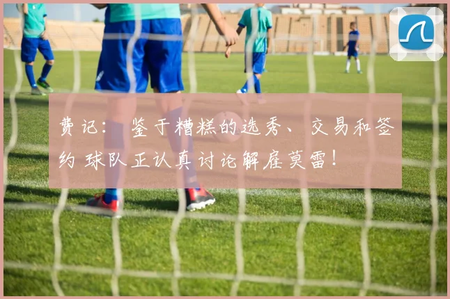 费记： 鉴于糟糕的选秀、交易和签约 球队正认真讨论解雇莫雷！