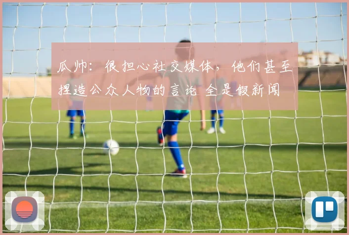 瓜帅：很担心社交媒体，他们甚至捏造公众人物的言论 全是假新闻