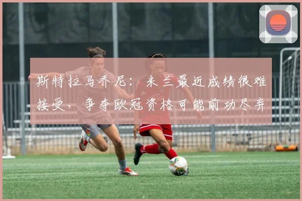 斯特拉马乔尼：米兰最近成绩很难接受，争夺欧冠资格可能前功尽弃