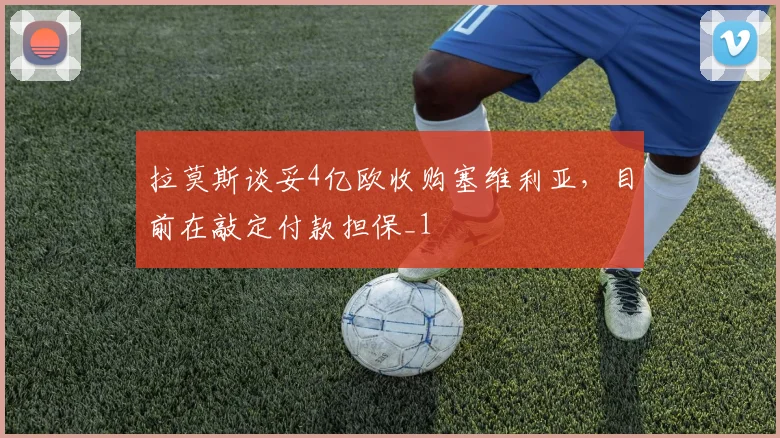 拉莫斯谈妥4亿欧收购塞维利亚，目前在敲定付款担保_1